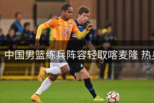 中国男篮练兵阵容轻取喀麦隆 热身赛质量引球迷热议