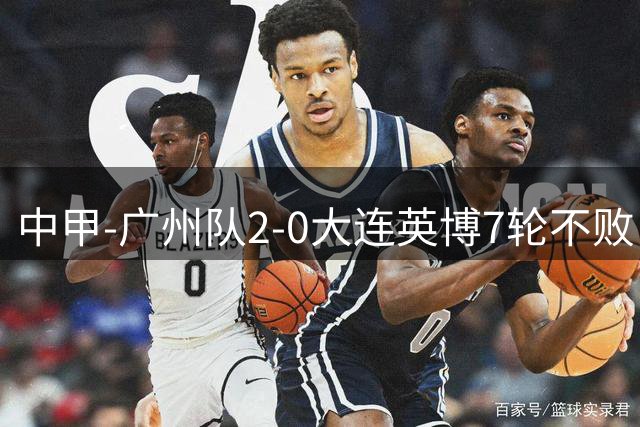 中甲-广州队2-0大连英博7轮不败 距榜首大连仅2分