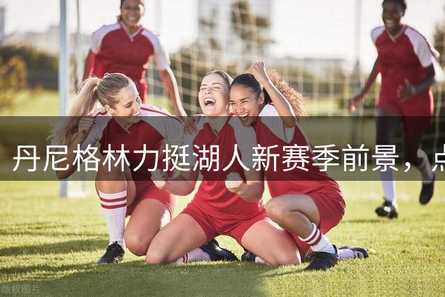 丹尼格林力挺湖人新赛季前景，点出四大关键球员