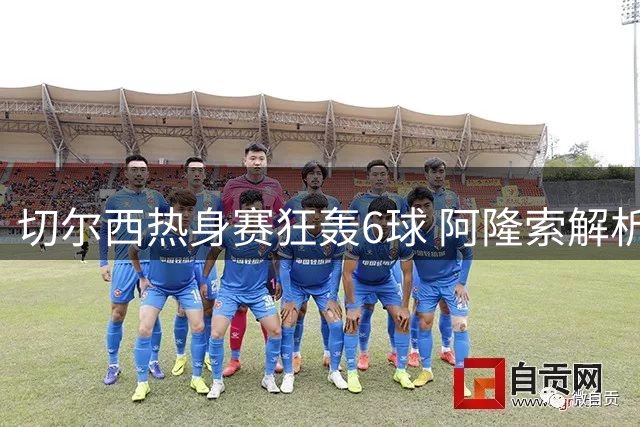 切尔西热身赛狂轰6球 阿隆索解析锋线新星与转会传闻