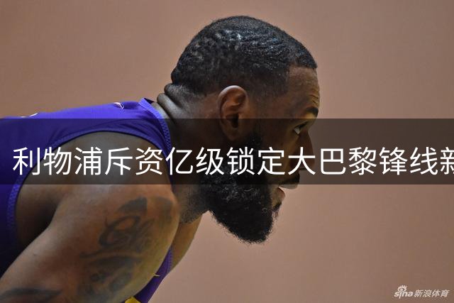 利物浦斥资亿级锁定大巴黎锋线新星