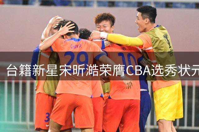 台籍新星宋昕澔荣膺CBA选秀状元 广州龙狮开启新时代