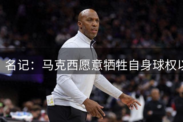 名记：马克西愿意牺牲自身球权以迎接詹姆斯加盟