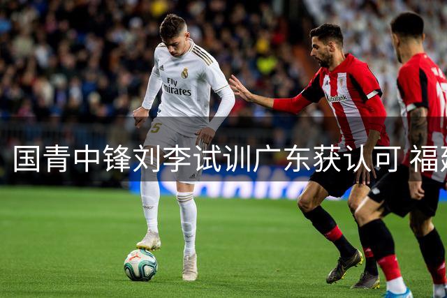国青中锋刘李试训广东获认可 福建队紧急召回培养