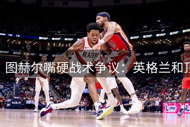 图赫尔嘴硬战术争议：英格兰和顶级球队有差距，不为保守战术后悔