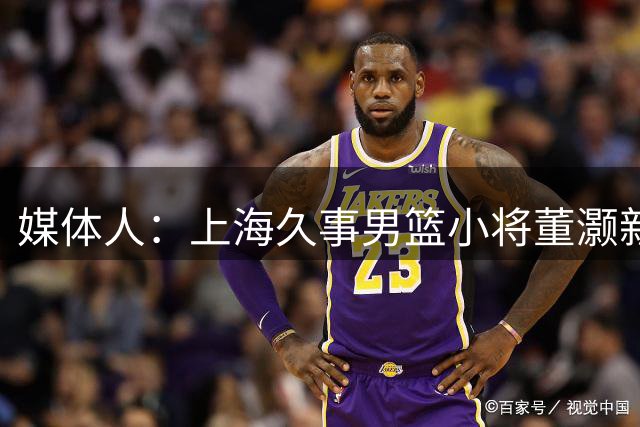 媒体人：上海久事男篮小将董灏新赛季确定加盟香港金牛