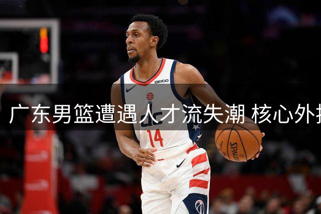 广东男篮遭遇人才流失潮 核心外援或遭重金挖角