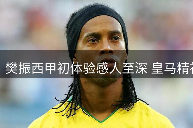樊振西甲初体验感人至深 皇马精神激励世界冠军