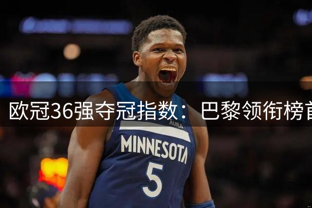 欧冠36强夺冠指数：巴黎领衔榜首 三大豪门并列次席