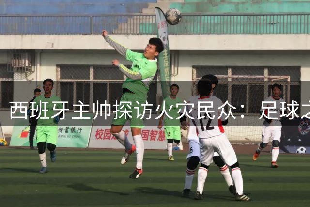 西班牙主帅探访火灾民众：足球之外的关怀与担当