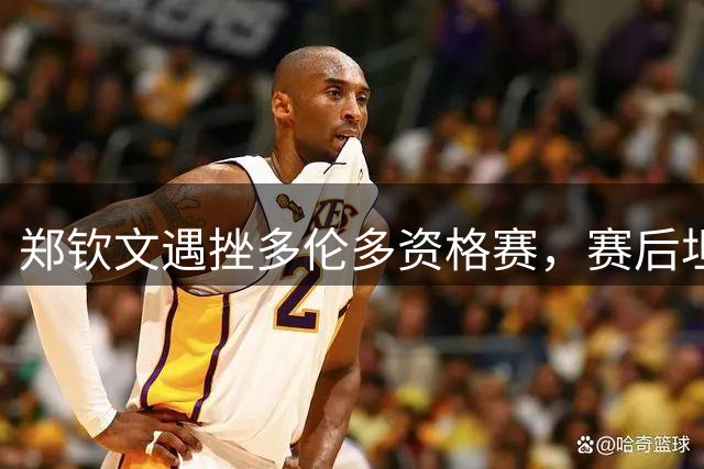 郑钦文遇挫多伦多资格赛，赛后坦言身心状态亟待调整