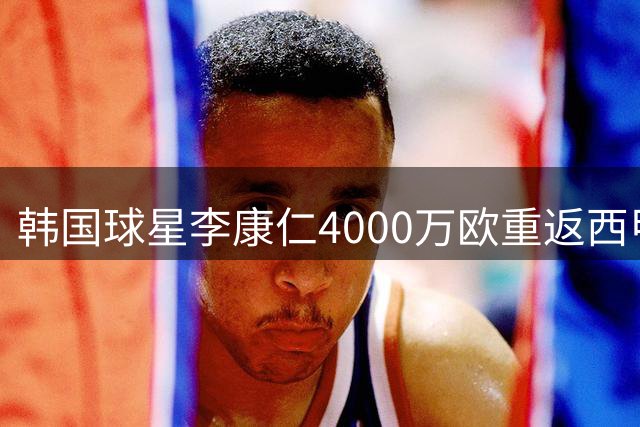 韩国球星李康仁4000万欧重返西甲 马竞完成重磅引援