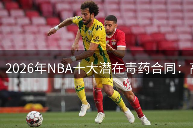 2026年NBA十大潜在毒药合同：高薪低能球员警示录